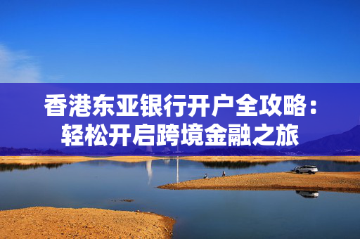 香港东亚银行开户全攻略：轻松开启跨境金融之旅