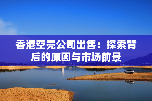 香港空壳公司出售：探索背后的原因与市场前景