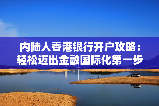 内陆人香港银行开户攻略：轻松迈出金融国际化第一步