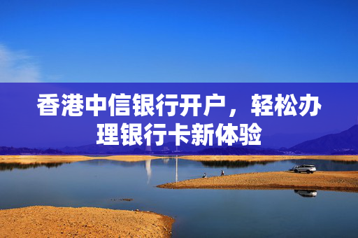 香港中信银行开户，轻松办理银行卡新体验 香港银行开户