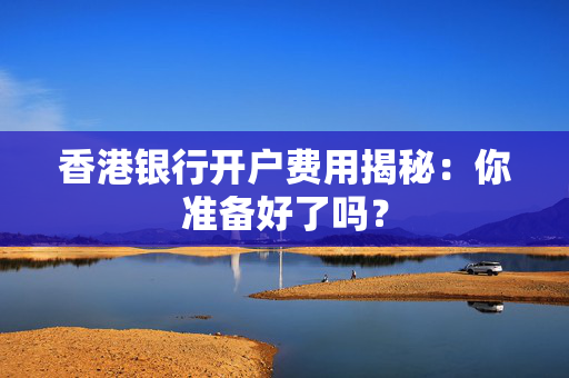 香港银行开户费用揭秘：你准备好了吗？