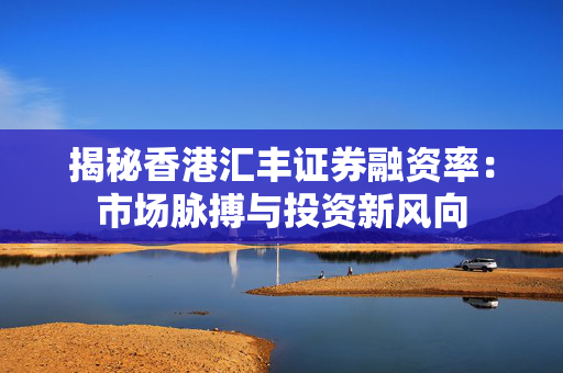 揭秘香港汇丰证券融资率：市场脉搏与投资新风向 中港融资