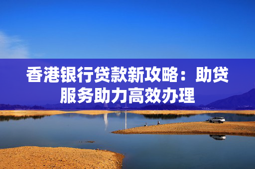 香港银行贷款新攻略：助贷服务助力高效办理