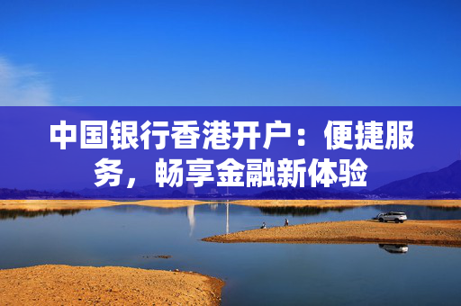 中国银行香港开户：便捷服务，畅享金融新体验