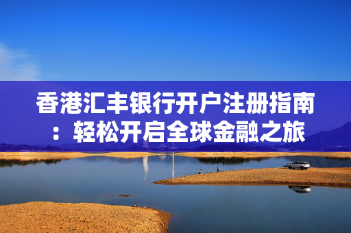 香港汇丰银行开户注册指南：轻松开启全球金融之旅