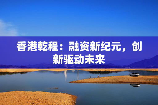 香港乾程：融资新纪元，创新驱动未来 中港融资