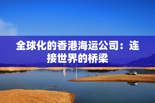 全球化的香港海运公司：连接世界的桥梁