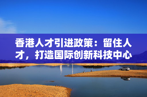香港人才引进政策：留住人才，打造国际创新科技中心