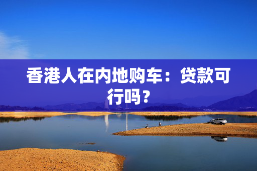 香港人在内地购车：贷款可行吗？