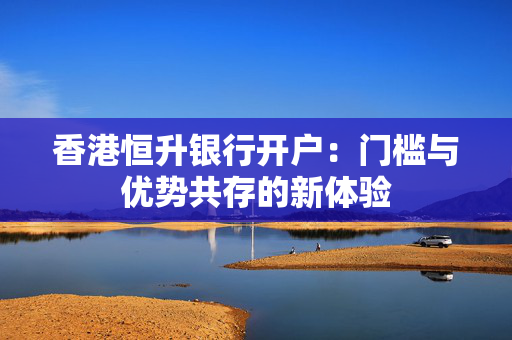 香港恒升银行开户：门槛与优势共存的新体验