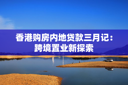 香港购房内地贷款三月记：跨境置业新探索