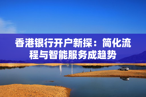 香港银行开户新探：简化流程与智能服务成趋势