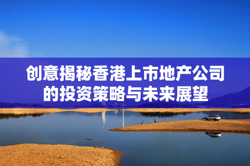 创意揭秘香港上市地产公司的投资策略与未来展望 香港公司相关