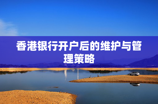 香港银行开户后的维护与管理策略