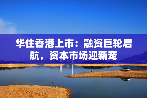 华住香港上市：融资巨轮启航，资本市场迎新宠 中港融资