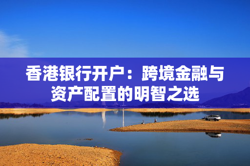 香港银行开户：跨境金融与资产配置的明智之选