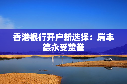 香港银行开户新选择：瑞丰德永受赞誉 香港银行开户
