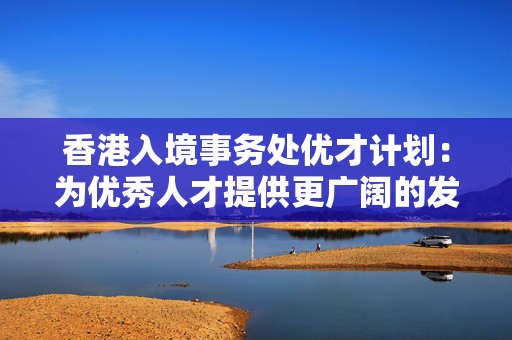 香港入境事务处优才计划：为优秀人才提供更广阔的发展舞台
