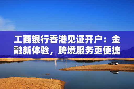 工商银行香港见证开户：金融新体验，跨境服务更便捷