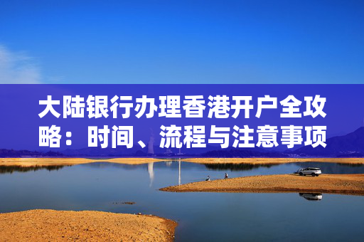 大陆银行办理香港开户全攻略：时间、流程与注意事项 香港银行开户