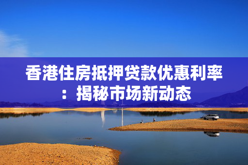 香港住房抵押贷款优惠利率：揭秘市场新动态