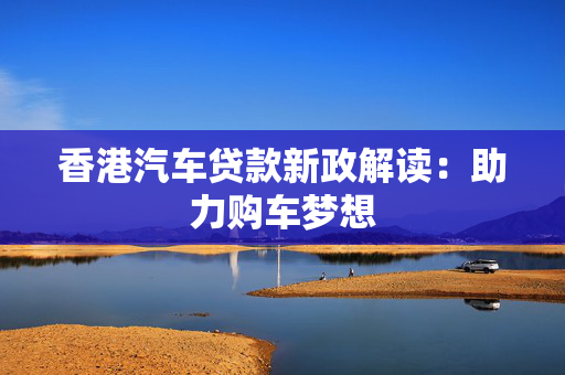 香港汽车贷款新政解读：助力购车梦想
