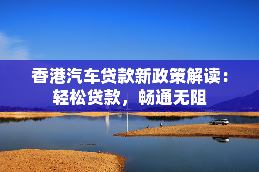 香港汽车贷款新政策解读：轻松贷款，畅通无阻