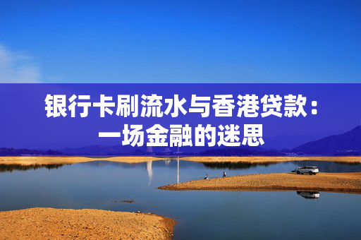 银行卡刷流水与香港贷款：一场金融的迷思