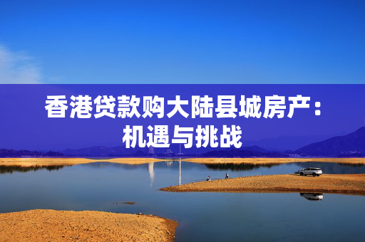 香港贷款购大陆县城房产：机遇与挑战