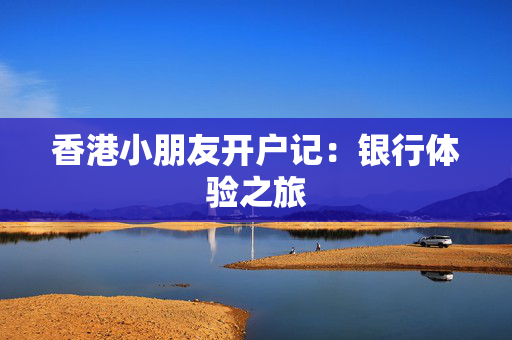 香港小朋友开户记：银行体验之旅