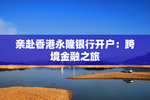 亲赴香港永隆银行开户：跨境金融之旅