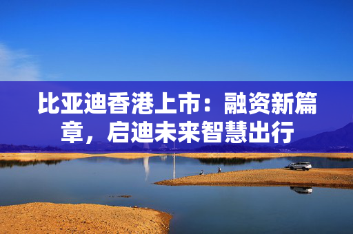 比亚迪香港上市：融资新篇章，启迪未来智慧出行