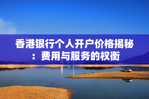 香港银行个人开户价格揭秘：费用与服务的权衡