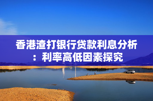 香港渣打银行贷款利息分析：利率高低因素探究