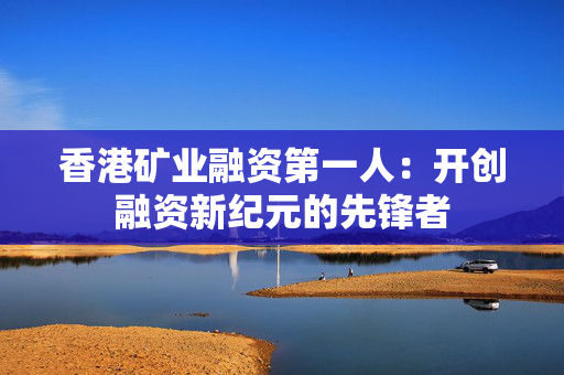 香港矿业融资第一人：开创融资新纪元的先锋者