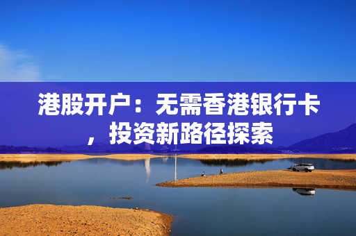 港股开户：无需香港银行卡，投资新路径探索