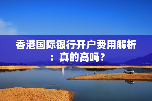 香港国际银行开户费用解析：真的高吗？