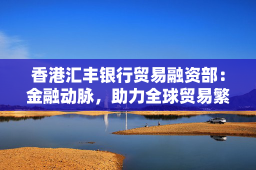 香港汇丰银行贸易融资部：金融动脉，助力全球贸易繁荣
