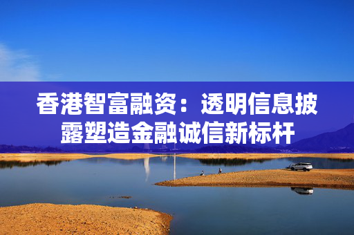 香港智富融资：透明信息披露塑造金融诚信新标杆