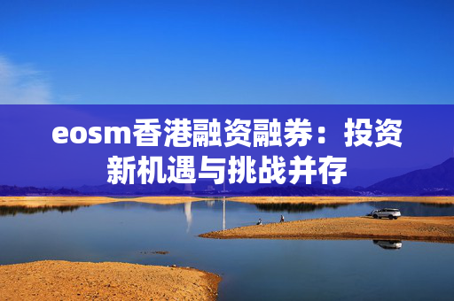 eosm香港融资融券：投资新机遇与挑战并存