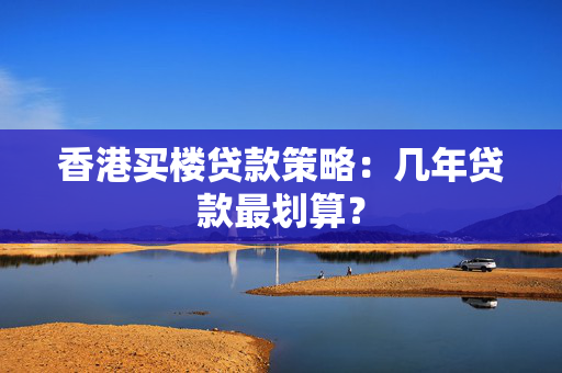 香港买楼贷款策略：几年贷款最划算？