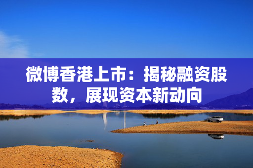 微博香港上市：揭秘融资股数，展现资本新动向