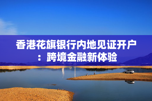 香港花旗银行内地见证开户：跨境金融新体验