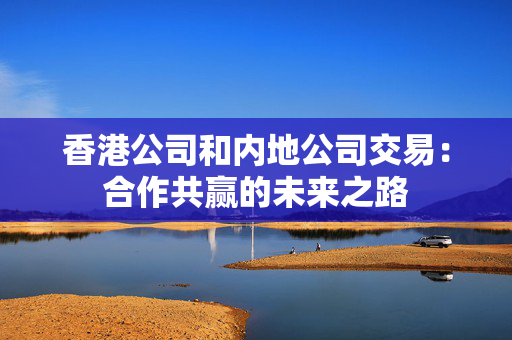 香港公司和内地公司交易：合作共赢的未来之路