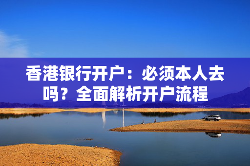 香港银行开户：必须本人去吗？全面解析开户流程