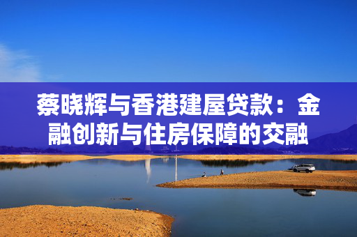 蔡晓辉与香港建屋贷款：金融创新与住房保障的交融
