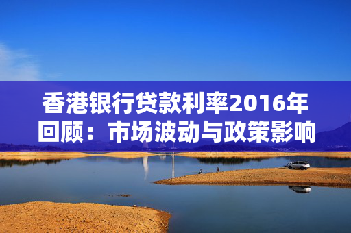 香港银行贷款利率2016年回顾：市场波动与政策影响