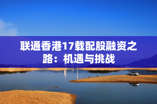 联通香港17载配股融资之路：机遇与挑战