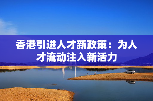 香港引进人才新政策：为人才流动注入新活力