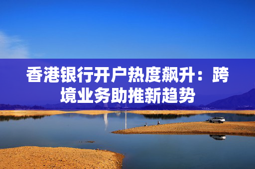 香港银行开户热度飙升：跨境业务助推新趋势